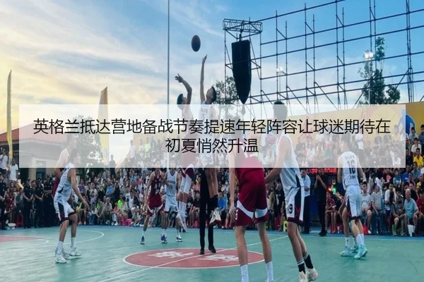 英格兰抵达营地备战节奏提速年轻阵容让球迷期待在初夏悄然升温